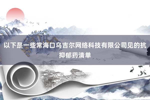 以下是一些常海口乌吉尔网络科技有限公司见的抗抑郁药清单