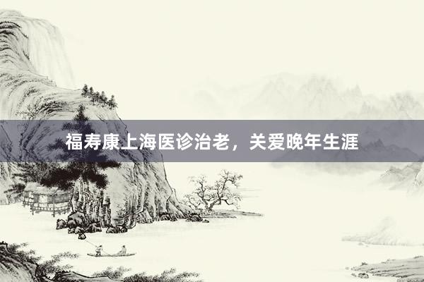 福寿康上海医诊治老,关爱晚年生涯